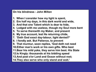 On his blindness - John Milton
1. When I consider how my light is spent,
2. Ere half my days, in this dark world and wide,
3. And that one Talent which is dear to hide,
4. Lodged with me useless, though my Soul more bent
5. To serve therewith my Maker, and present
6. My true account, lest He returning chide,
7. 'Doth God exact day-labour, light denied?'
8. I fondly ask. But Patience, to prevent
9. That murmur, soon replies, 'God doth not need
10.Either man's work or his own gifts. Who best
11.Bear his mild yoke, they serve him best. His State
12.Is Kingly: thousands at his bidding speed
13.And post o'er Land and Ocean without rest;
14.They also serve who only stand and wait.'
 