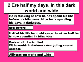 2 Ere half my days, in this dark
world and wide
He is thinking of how he has spend his life
before his blindness. Now he is spending
his days in darkness.
Ere: before
Half of his life he could see – the other half he
is now spending in blindness
Dark world: he is blind
Wide world: in darkness everything seems
endless
Alliteration: world and wide
 