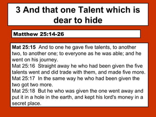 3 And that one Talent which is
dear to hide
Matthew 25:14-26
Mat 25:15 And to one he gave five talents, to another
two, to another one; to everyone as he was able; and he
went on his journey.
Mat 25:16 Straight away he who had been given the five
talents went and did trade with them, and made five more.
Mat 25:17 In the same way he who had been given the
two got two more.
Mat 25:18 But he who was given the one went away and
put it in a hole in the earth, and kept his lord's money in a
secret place.
 