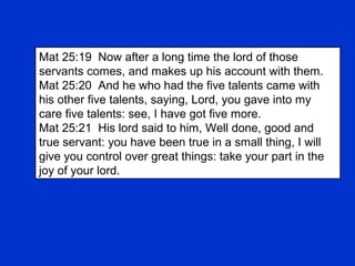 Mat 25:19 Now after a long time the lord of those
servants comes, and makes up his account with them.
Mat 25:20 And he who had the five talents came with
his other five talents, saying, Lord, you gave into my
care five talents: see, I have got five more.
Mat 25:21 His lord said to him, Well done, good and
true servant: you have been true in a small thing, I will
give you control over great things: take your part in the
joy of your lord.
 