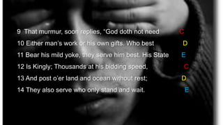 9 That murmur, soon replies, “God doth not need C
10 Either man’s work or his own gifts. Who best D
11 Bear his mild yoke, they serve him best. His State E
12 Is Kingly; Thousands at his bidding speed, C
13 And post o’er land and ocean without rest; D
14 They also serve who only stand and wait. E
 