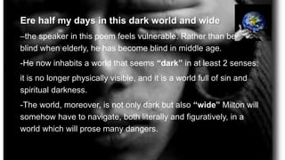 Ere half my days in this dark world and wide
–the speaker in this poem feels vulnerable. Rather than becoming
blind when elderly, he has become blind in middle age.
-He now inhabits a world that seems “dark” in at least 2 senses:
it is no longer physically visible, and it is a world full of sin and
spiritual darkness.
-The world, moreover, is not only dark but also “wide” Milton will
somehow have to navigate, both literally and figuratively, in a
world which will prose many dangers.
 