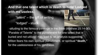 And that one talent which is death to hide/ Lodged
with me useless,
“talent” – the gift of writing
“lodged” - stuck
-alluding to the famous passage in the Bible (Mathew 25:14-30)
“Parable of Talents” to the punishment for one talent that is
buried and not utilized may lead to an analysis suggesting
Milton fears his own spiritual punishment, or spiritual “death,”
for the uselessness of his blindness.
 