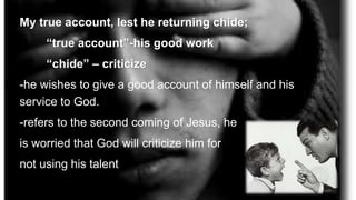 My true account, lest he returning chide;
“true account”-his good work
“chide” – criticize
-he wishes to give a good account of himself and his
service to God.
-refers to the second coming of Jesus, he
is worried that God will criticize him for
not using his talent
 