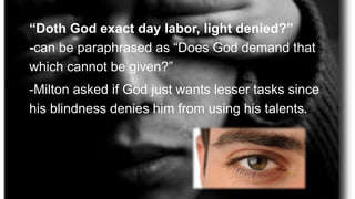 “Doth God exact day labor, light denied?”
-can be paraphrased as “Does God demand that
which cannot be given?”
-Milton asked if God just wants lesser tasks since
his blindness denies him from using his talents.
 