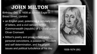 JOHN MILTON
1608-1674 (66)
Birthday: Dec 9, 1608 at Spread Eagle in
Bread Street, London
 an English poet, polemicist, a scholarly man
of letters, and a civil servant for the
Commonwealth (republic) of England under
Oliver Cromwell.
 Milton's poetry and prose reflect deep
personal convictions, a passion for freedom
and self determination, and the urgent
issues and political turbulence of his day.
 