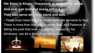 His State/ Is Kingly; Thousands at his bidding speed,
And post o’er land and ocean without rest;
They also serve who only stand and wait.
- These lines mean that the whole world are servants to God.
There is more than one way to serve God, and Patience is
telling the poet that even his waiting, caused by his
blindness, can be a kind of service to God.
 
