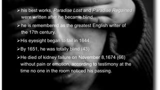  his best works, Paradise Lost and Paradise Regained
were written after he became blind.
 he is remembered as the greatest English writer of
the 17th century.
His eyesight began to fail in 1644
By 1651, he was totally blind (43)
He died of kidney failure on November 8,1674 (66)
without pain or emotion, according to testimony at the
time no one in the room noticed his passing.
 