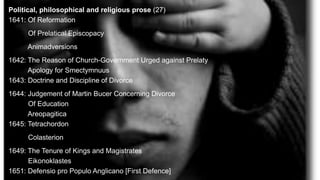 Political, philosophical and religious prose (27)
1641: Of Reformation
Of Prelatical Episcopacy
Animadversions
1642: The Reason of Church-Government Urged against Prelaty
Apology for Smectymnuus
1643: Doctrine and Discipline of Divorce
1644: Judgement of Martin Bucer Concerning Divorce
Of Education
Areopagitica
1645: Tetrachordon
Colasterion
1649: The Tenure of Kings and Magistrates
Eikonoklastes
1651: Defensio pro Populo Anglicano [First Defence]
 