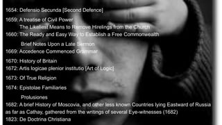 1654: Defensio Secunda [Second Defence]
1659: A treatise of Civil Power
The Likeliest Means to Remove Hirelings from the Church
1660: The Ready and Easy Way to Establish a Free Commonwealth
Brief Notes Upon a Late Sermon
1669: Accedence Commenced Grammar
1670: History of Britain
1672: Artis logicae plenior institutio [Art of Logic]
1673: Of True Religion
1674: Epistolae Familiaries
Prolusiones
1682: A brief History of Moscovia, and other less known Countries lying Eastward of Russia
as far as Cathay, gathered from the writings of several Eye-witnesses (1682)
1823: De Doctrina Christiana
 