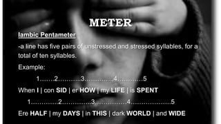 METER
Iambic Pentameter
-a line has five pairs of unstressed and stressed syllables, for a
total of ten syllables.
Example:
1…….2………..3…………..4…………5
When I | con SID | er HOW | my LIFE | is SPENT
1………….2…………..3……………4……………….5
Ere HALF | my DAYS | in THIS | dark WORLD | and WIDE
 