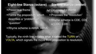 Eight-line Stanza (octave)
 Presents a theme
 Forms the proposition, which
describes a “problem” or
“question”
 Rhyme scheme is ABBA, ABBA
Six-line stanza (sestet)
 Develops the theme
 Proposes the “resolution”
 Rhyme scheme is CDE, CDE
or CDC, CDC
Typically, the ninth line initiates what is called the TURN or
VOLTA, which signals the move from proposition to resolution.
 