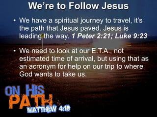 We’re to Follow Jesus We have a spiritual journey to travel, it’s the path that Jesus paved. Jesus is leading the way.  1 Peter 2:21; Luke 9:23 We need to look at our E.T.A., not estimated time of arrival, but using that as an acronym for help on our trip to where God wants to take us.  