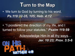 T urn to the Map We turn to God by turning to his word.  Ps.119:32-35, 105; Heb. 4:12 “ I pondered the direction of my life, and I turned to follow your statutes.”  Psalm 119:59 Acknowledge Him in all thy ways …  Jer. 10:23; Prov. 3:5-6 