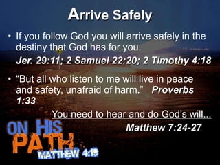 A rrive Safely If you follow God you will arrive safely in the destiny that God has for you.  Jer. 29:11;  2 Samuel 22:20; 2 Timothy 4:18 “ But all who listen to me will live in peace and safety, unafraid of harm.”  Proverbs 1:33 You need to hear and do God’s will...   Matthew 7:24-27 