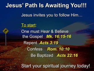Jesus’ Path Is Awaiting You!!! Jesus invites you to follow Him… To start : One must Hear & Believe  the Gospel  Mk. 16:15-16 Repent  Acts 3:19 Confess  Rom. 10:10 Be Baptized  Acts 22:16 Start your spiritual journey today! 