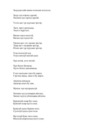 Залуудаа сайн явсан өтлөхдөө мэдэгдэх.
Залуу хүн нэрэнд дуртай,
Хөгшин хүн дэрэнд дуртай.
Үтлэх цагт үр хүүхдын эрхээр.
Эшэг эврээ ургахадаа,
Эхыгээ мүргэдэг.
Насны гэрэл ильчтэй,
Нагаса хүн хүндэтэй.
Ургаха цагт эхэ эцгиин эрхээр,
Эдир цагт эхнэрийн эрхээр,
Өтлөх цагт үр хүүхдын эрхээр.
Угаа мэдэхгүй хүн,
Усаа олохгүй малтай адли.
Хүн ахтай, дээл захтай.
Хүн болох багаасаа,
Хүлэг болох унаганаасаа.
Гэдэс цадхадаа гэрээ бү марта,
Гэргэны аваад, эжыгээ бү марта.
Авынгаа амидыда
Арзагар сахал бү тавь.
Мунхаг хүн мухардахгүй.
Хөгшин хүн үхэхөөрөө айлгаха,
Заахан хүүхэд уйлахаараа айлгаха.
Бурхантай газар буг олон,
Буянтай газар нүгэл олон.
Буянгүй хүндэ бурхан холо,
Сүзэггүй хүндэ сүмэ холо.
Нүгэлгүй буян эзнээ олно,
Нюдэгүй шоргоольж нүхээ олно.
 