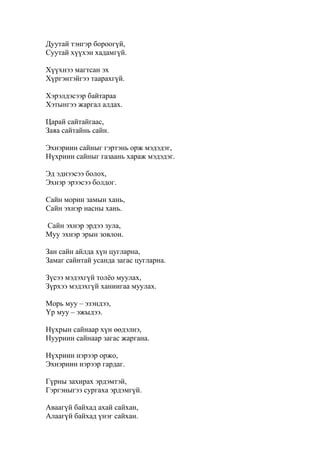 Дуутай тэнгэр бороогүй,
Суутай хүүхэн хадамгүй.
Хүүхнээ магтсан эх
Хүргэнтэйгээ таарахгүй.
Хэрэлдэсээр байтараа
Хэтынгээ жаргал алдах.
Царай сайтайгаас,
Заяа сайтайнь сайн.
Эхнэриин сайныг гэртэнь орж мэдэдэг,
Нүхриин сайныг газаань хараж мэдэдэг.
Эд эднээсээ болох,
Эхнэр эрээсээ болдог.
Сайн морин замын хань,
Сайн эхнэр насны хань.
Сайн эхнэр эрдээ зула,
Муу эхнэр эрын зовлон.
Зан сайн айлда хүн цугларна,
Замаг сайнтай усанда загас цугларна.
Зүсээ мэдэхгүй толёо муулах,
Зүрхээ мэдэхгүй ханиигаа муулах.
Морь муу – эзэндээ,
Үр муу – эжыдээ.
Нүхрын сайнаар хүн өөдэлнэ,
Нууриин сайнаар загас жаргана.
Нүхриин нэрээр оржо,
Эхнэриин нэрээр гардаг.
Гүрны захирах эрдэмтэй,
Гэргэныгээ сургаха эрдэмгүй.
Аваагүй байхад ахай сайхан,
Алаагүй байхад үнэг сайхан.
 
