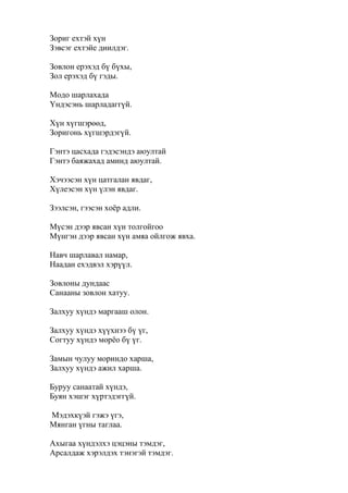 Зориг ехтэй хүн
Зэвсэг ехтэйе диилдэг.
Зовлон ерэхэд бү бүхы,
Зол ерэхэд бү гэды.
Модо шарлахада
Үндэсэнь шарладаггүй.
Хүн хүгшэрөөд,
Зоригонь хүгшэрдэгүй.
Гэнтэ цасхада гэдэсэндэ аюултай
Гэнтэ баяжахад аминд аюултай.
Хэчээсэн хүн цатгалан явдаг,
Хүлеэсэн хүн үлэн явдаг.
Зээлсэн, гээсэн хоёр адли.
Мүсэн дээр явсан хүн толгойгоо
Мүнгэн дээр явсан хүн амяа ойлгож явха.
Навч шарлавал намар,
Наадан ехэдвэл хэрүүл.
Зовлоны дундаас
Санааны зовлон хатуу.
Залхуу хүндэ маргааш олон.
Залхуу хүндэ хүүхнээ бү үг,
Согтуу хүндэ морёо бү үг.
Замын чулуу мориндо харша,
Залхуу хүндэ ажил харша.
Буруу санаатай хүндэ,
Буян хэшэг хүртэдэггүй.
Мэдэхкүэй гэжэ үгэ,
Мянган үгны таглаа.
Ахыгаа хүндэлхэ цэцэны тэмдэг,
Арсалдаж хэрэлдэх тэнэгэй тэмдэг.
 