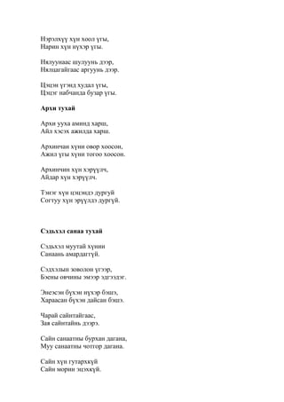 Нэрэлхүү хүн хоол үгы,
Нарин хүн нүхэр үгы.
Нялуунаас шулуунь дээр,
Нялцагайгаас аргуунь дээр.
Цэцэн үгэнд худал үгы,
Цэцэг набчанда бузар үгы.
Архи тухай
Архи ууха аминд харш,
Айл хэсэх ажилда харш.
Архинчан хүни овор хоосон,
Ажил үгы хүни тогоо хоосон.
Архинчин хүн хэрүүлч,
Айдар хүн хэрүүлч.
Тэнэг хүн цэцэндэ дургуй
Согтуу хүн эрүүлдэ дургүй.
Сэдьхэл санаа тухай
Сэдьхэл муутай хүнии
Санаань амардаггүй.
Сэдхэлын зоволон үгээр,
Бэены овчины эмээр эдгээдэг.
Энеэсэн бүхэн нүхэр бэшэ,
Хараасан бүхэн дайсан бэшэ.
Чарай сайнтайгаас,
Зая сайнтайнь дээрэ.
Сайн санаатны бурхан дагана,
Муу санаатны чотгор дагана.
Сайн хүн гутархкүй
Сайн морин эцэхкүй.
 
