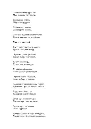 Сайн санааны үзүртэ тос,
Муу санааны үзүүртэ ус.
Сайн санаа өөдөө,
Муу санаа уруугаа.
Сайн яваха санааны,
Сайн турэхэ заяаны.
Санааны муугаар заяагаа барна,
Савны муугаар эдеэгээ барна.
Үри хүүгэд тухай
Буруу хүмүүлжүүлсэн хүүхэд
Бухны хүзүүнээс хатуу.
Аргадха тулам арзайчих,
Таалах тусам тонгойчих.
Хошуу нэмэхээр,
Хуруугаа нэмэжэ сура.
Хүн болохо багаасаа,
Хүлэг болохо унаганаасаа.
Арвайн гурил ус даадаг,
Авын хүбүүн үг даадаг.
Ахмадаа хүндэлсэн цэцны тэмдэг,
Арцалдах хэрэлдэх тэнэгы тэмдэг.
Даруулаагүй хүүхэд
Хазааргүй моритой адли.
Залуу хүн яван жаргадаг,
Хөгшин хүн суун жаргадаг.
Эшэгэ эврээ ургахадаа,
Эхэеэ мургэдэг
Үр хүүхэд эцэгын нэрэ нэрлүүлнэ,
Үнэнч эхнэртэй нүхрын нэр арюун.
 