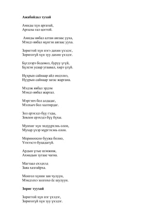 Ажабайдал тухай
Амиды хүн аргатай,
Аргалы гал цогтой.
Амиды явбал алтан аягаас ууха,
Мэндэ явбал мүнгэн аягаас ууха.
Зоригтой хүн нэгэ дахин үхэдэг,
Зоригогүй хүн зуу дахин үхэдэг.
Бүгдээрэ бодовол, буруу үгүй,
Бүлеэн усаар угаавал, хирэ үгүй.
Нүхрын сайнаар айл өөдэлнэ,
Нуурын сайнаар загас жаргана.
Мэдэж явбал эрдэм
Мэндэ явбал жаргал.
Мэргэнч бол алдадаг,
Мэлхыч бол халтирдаг.
Зол ерэхэдэ бүү гэды,
Зовлон ерэхэдэ бүү бүхы.
Мунхиг хүн эндүүрхэнь олон,
Мухар үхэр мүргэхэнь олон.
Мориноосоо буужа болно,
Үгнээсээ буцадагүй.
Ардын үгые шэнжиж,
Ахмадын зугаае чагна.
Магтаал ехэдхэд
Заяа хазгайрха.
Монгол хүнии зан чулуун,
Мэндэлхэ золгохо ёс шулуун.
Зориг туухай
Зоригтой хүн нэг үхэдэг,
Зоригогүй хүн зуу үхэдэг.
 