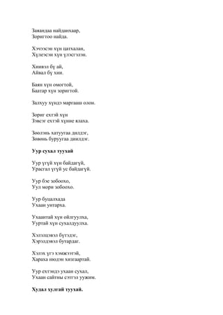Заяандаа найданхаар,
Зоригтоо найда.
Хэчээсэн хүн цатхалан,
Хүлеэсэн хүн үлэсгэлэн.
Хиивэл бү ай,
Айвал бү хии.
Баян хүн омогтой,
Баатар хүн зоригтой.
Залхуу хүндэ маргааш олон.
Зориг ехтэй хүн
Зэвсэг ехтэй хүние ялаха.
Зөөлэнь хатуугаа дилдэг,
Зөвөнь буруугаа диилдэг.
Уур сухал туухай
Уур үгүй хүн байдагүй,
Урасгал үгүй ус байдагүй.
Уур бэе зобоохо,
Уул мори зобоохо.
Уур буцалхада
Ухаан унтарха.
Ухаантай хүн ойлгуулха,
Ууртай хүн сухалдуулха.
Хэлэлцэвэл бүтэдэг,
Хэрэлдэвэл бутардаг.
Хэлэх үгэ хэмжээтэй,
Хараха нюдэн хизгаартай.
Уур ехтэндэ ухаан сухал,
Ухаан сайтны сэтгэл уужим.
Худал хулгай туухай.
 