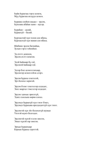 Һайн һурагша гэрэл шэнги,
Муу һурагша жэдүүн шэнги.
Һуража олоһон шадал – эрдэм,
Һунгажа абаһан хани – нүхэр.
Һураһан – далай,
Һураагүй – балай.
Һургаалтай хүн толон соо ябаха,
Һургаалгүй хүн манан соо ябаха.
Шабиин эрдэм багшаһаа,
Зулын гэрэл тоһонһоо.
Эд ехэтэ дошхон,
Эрдэм ехэтэ номгон.
Эдэй һайнаар бү гоё,
Эрдэмэй һайнаар гоё.
Эдээр бэеэ шэмэглэнхаар,
Эрдэмээр шэмэглэһэн дээрэ.
Эрдэм һураха хэшээлэй,
Эрэ болохо зоригой.
Эрдэм бэлиг хэшээлээр олдодог,
Энхэ жаргал тэмсэлээр олдодог.
Эрдэм эдихые эрихэгүй,
Эдихэ хоолыш өөрөө олохо.
Эрдэмдэ һураагүй хүн тэнэг бэшэ,
Эрдэмдэ һурахаяа оролдодоггүй хүн тэнэг.
Эрдэмтэй хүн эһэ болохогүй юумые
Үнэтэй юумэ болгодог.
Эрдэмтэй хүнэй хэлэн зөөлэн,
Эмшэ хүнэй гар зөөлэн.
Эрхые һуранхаар
Бэрхые һураха хэрэгтэй.
 