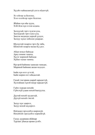 Хүдэһэ хайшалангүй дэгэл оёдоггүй.
Хэ хэһээр эд болгохо,
Хэлэ хэлэһээр хэрэг болгохо.
Ябаһан хүн яһа зууха,
Хэбтэһэн хүн хээли алдаха.
Залхуугай гэртэ түлеэн үгы,
Залгидагай гэртэ хоол үгы.
Зөөлэн модондо хорхой үдэдэг,
Залхуу хүндэ зоболон ушардаг.
Шулуутай газарта гэрээ бү таби,
Шонотой газарта малаа бү үдхэ.
Абын мэндэ байхада
Арад зониие таниха,
Хүлэг мориной байхада
Хүбшэ талые таниха.
Нүхэрэй һайниие ханилан танидаг,
Мориной һайниие аялан мэдэдэг.
Һайн хүн нэгэ үгэтэй,
Һайн морин нэгэ ябадалтай.
Гахай тэнгэриин шарай харадаггүй,
Хулгайшан хүнэй нюур харадаггүй.
Гүйхэ хурдан нохойе
Гүйхэгүй удаан нохой һаатуулха.
Дуутай нохой зуудаггүй,
Дуугүй нохой гэмтэй.
Залуу хүн эдирхэг,
Залуу нохой шүдэрхэг.
Ноёдоор хэрэлдэбэл нюргагүй,
Нохойтой хэрэлдэбэл хормойгүй.
Галуу дууряажа ябаһаар
Турлааг уһанда орожо үхэбэ.
 