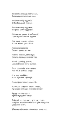 Гансаараа ябахада харгы холо,
Гасаланда ороходо саг холо.
Гансаһаа газар дүүрэхэ,
Дуһалһаа далай болохо.
Гансаһаа газар дүүрэдэг,
Хоёрһоо хорёо дүүрэдэг.
Ойн модон үндэртэй набтартай,
Олон түмэн һайнтай муутай.
Ава эжын сургаал сайхан,
Алтан нарны туяа сайхан.
Авын сургаал алта,
Эжын сургаал эрдэни.
Авыгаа санавал, авгаа түш,
Эжыгээ санавал, нагацаа түш.
Автай хүний ар дулаан,
Эжытэй хүний энгэр дулаан.
Хада хавцагайн чулуу хатуу,
Ава эжын сургаал хатуу.
Аха дүү эвтэй бол,
Алта мүнгэнш хэрэггүй.
Ахын хишиг дүүдэ олдохгүй.
Ахамадаа хүндэлэх цэцны тэмдэг,
Арсалдаж хэрэлдэх тэнэгийн тэмдэг.
Буруу үсгэсэн хүүхэд
Бухны хүзүүнээс хатуу.
Хайртай хүүхдээ хатуу үг хэлжэ сурга,
Хайртай мориёо хазаартайнь үвэс эдюулжэ,
ус уулгаж сурга.
Жилдээ сайн явсан шэнэлхэдээ мэдэгдэх,
 