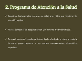 Canaliza a los hospitales y centros de salud a los niños que requieran de atención medica. Realiza campañas de desparasitación y suministra multivitaminicos. Da seguimiento del estado nutricio de los bebés desde la etapa prenatal y lactancia, proporcionando a sus madres complementos alimenticios especiales. 