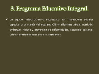 Un equipo multidisciplinario encabezado por Trabajadoras Sociales capacitan a las mamás del programa ONI en diferentes aéreas: nutrición, embarazo, higiene y prevención de enfermedades, desarrollo personal, valores, problemas psico-sociales, entre otros. 