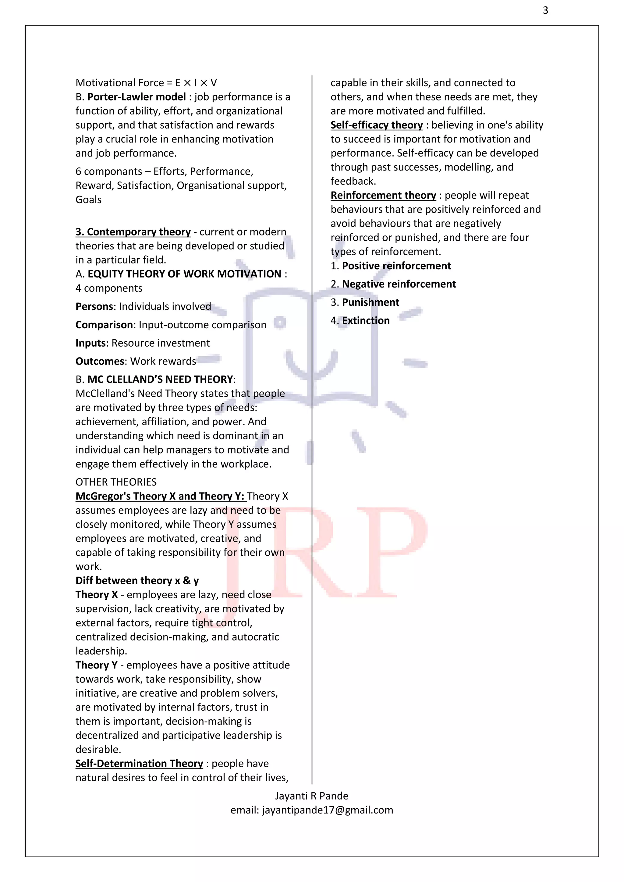 3
Jayanti R Pande
email: jayantipande17@gmail.com
Motivational Force = E × I × V
B. Porter-Lawler model : job performance is a
function of ability, effort, and organizational
support, and that satisfaction and rewards
play a crucial role in enhancing motivation
and job performance.
6 componants – Efforts, Performance,
Reward, Satisfaction, Organisational support,
Goals
3. Contemporary theory - current or modern
theories that are being developed or studied
in a particular field.
A. EQUITY THEORY OF WORK MOTIVATION :
4 components
Persons: Individuals involved
Comparison: Input-outcome comparison
Inputs: Resource investment
Outcomes: Work rewards
B. MC CLELLAND’S NEED THEORY:
McClelland's Need Theory states that people
are motivated by three types of needs:
achievement, affiliation, and power. And
understanding which need is dominant in an
individual can help managers to motivate and
engage them effectively in the workplace.
OTHER THEORIES
McGregor's Theory X and Theory Y: Theory X
assumes employees are lazy and need to be
closely monitored, while Theory Y assumes
employees are motivated, creative, and
capable of taking responsibility for their own
work.
Diff between theory x & y
Theory X - employees are lazy, need close
supervision, lack creativity, are motivated by
external factors, require tight control,
centralized decision-making, and autocratic
leadership.
Theory Y - employees have a positive attitude
towards work, take responsibility, show
initiative, are creative and problem solvers,
are motivated by internal factors, trust in
them is important, decision-making is
decentralized and participative leadership is
desirable.
Self-Determination Theory : people have
natural desires to feel in control of their lives,
capable in their skills, and connected to
others, and when these needs are met, they
are more motivated and fulfilled.
Self-efficacy theory : believing in one's ability
to succeed is important for motivation and
performance. Self-efficacy can be developed
through past successes, modelling, and
feedback.
Reinforcement theory : people will repeat
behaviours that are positively reinforced and
avoid behaviours that are negatively
reinforced or punished, and there are four
types of reinforcement.
1. Positive reinforcement
2. Negative reinforcement
3. Punishment
4. Extinction
 