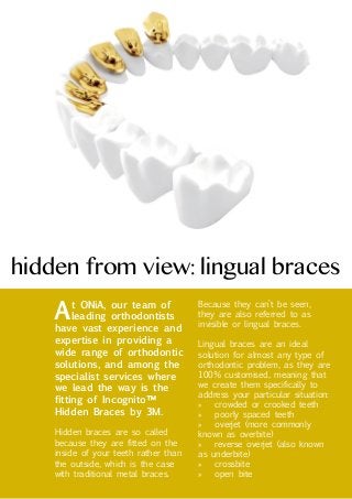 hidden from view: lingual braces

A

Because they can’t be seen,
they are also referred to as
invisible or lingual braces.

Hidden braces are so called
because they are fitted on the
inside of your teeth rather than
the outside, which is the case
with traditional metal braces.

Lingual braces are an ideal
solution for almost any type of
orthodontic problem, as they are
100% customised, meaning that
we create them specifically to
address your particular situation:
»» crowded or crooked teeth
»» poorly spaced teeth
»» overjet (more commonly
known as overbite)
»» reverse overjet (also known
as underbite)
»» crossbite
»» open bite

t ONiA, our team of
leading orthodontists
have vast experience and
expertise in providing a
wide range of orthodontic
solutions, and among the
specialist services where
we lead the way is the
fitting of Incognito™
Hidden Braces by 3M.

 