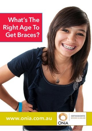 What’s The
Right Age To
Get Braces?

If you’re a young person or teenager
who has been told that you need to get
braces, this news may at first be somewhat
daunting.
However, it’s reassuring to
know that you’re in good company, and
that a whole host of renowned celebrities
have been through the same experience.
Alternatively, you might be an adult who
is suffering from mouth and jaw problems,
or it may simply be that as you get older,
you want to improve the quality of your
smile. You too may very well be surprised
by the number of actors, models and
people in the public spotlight who have
likewise chosen to have braces as adults

www.onia.com.au

 