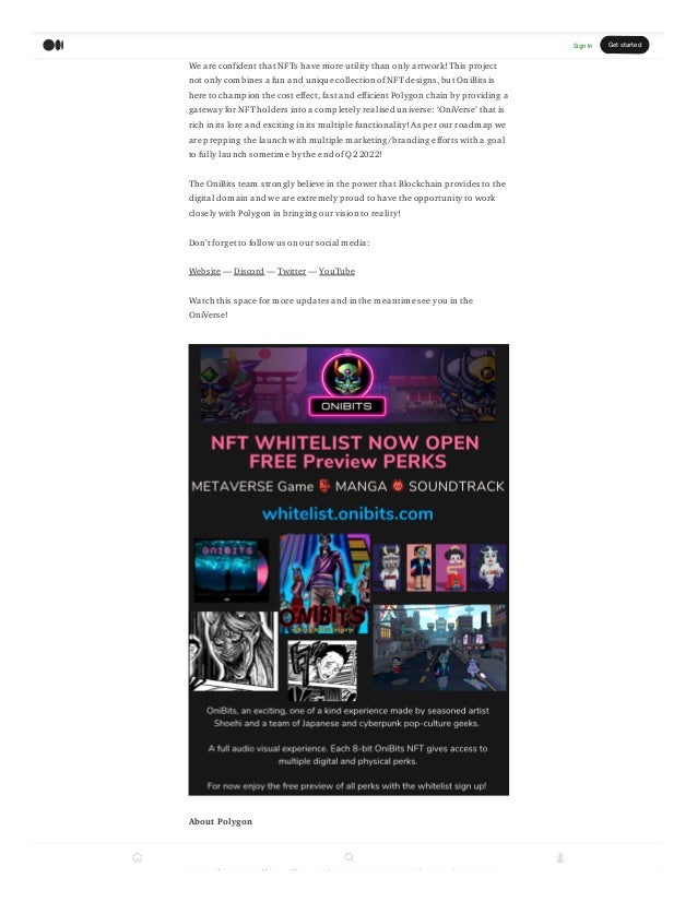 We are confident that NFTs have more utility than only artwork! This project
not only combines a fun and unique collection of NFT designs, but OniBits is
here to champion the cost effect, fast and efficient Polygon chain by providing a
gateway for NFT holders into a completely realised universe: OniVerse that is
rich in its lore and exciting in its multiple functionality! As per our roadmap we
are prepping the launch with multiple marketing/branding efforts with a goal
to fully launch sometime by the end of Q2 2022!
The OniBits team strongly believe in the power that Blockchain provides to the
digital domain and we are extremely proud to have the opportunity to work
closely with Polygon in bringing our vision to reality!
Dont forget to follow us on our social media:
Website  Discord  Twitter  YouTube
Watch this space for more updates and in the meantime see you in the
OniVerse!
About Polygon
Polygon is the leading platform for Ethereum scaling and infrastructure
development. Its growing suite ofproducts offers developers easy access to all
Sign In Get started
 