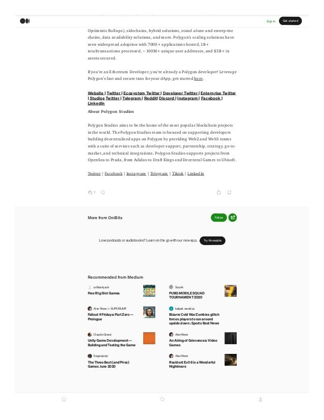 p g g p p y
major scaling and infrastructure solutions: L2 solutions (ZK Rollups and
Optimistic Rollups), sidechains, hybrid solutions, stand-alone and enterprise
chains, data availability solutions, and more. Polygons scaling solutions have
seen widespread adoption with 7000+ applications hosted, 1B+
totaltransactions processed, ~100M+ unique user addresses, and $5B+ in
assets secured.
If youre an Ethereum Developer, youre already a Polygon developer! Leverage
Polygons fast and secure txns foryour dApp, get started here.
Website | Twitter | Ecosystem Twitter | Developer Twitter | Enterprise Twitter
| Studios Twitter | Telegram | Reddit| Discord | Instagram | Facebook |
LinkedIn
About Polygon Studios
Polygon Studios aims to be the home of the most popular blockchain projects
in the world. The Polygon Studios team is focused on supporting developers
building decentralized apps on Polygon by providing Web2 and Web3 teams
with a suite of services such as developer support, partnership, strategy, go-to-
market, and technical integrations. Polygon Studios supports projects from
OpenSea to Prada, from Adidas to Draft Kings and Decentral Games to Ubisoft.
Twitter | Facebook | Instagram | Telegram | Tiktok | LinkedIn
1
More from OniBits Follow
Love podcasts or audiobooks? Learn on the go with our new app. Try Knowable
Recommended from Medium
urlblackjack
Free Rtg Slot Games
Souvik
PUBG MOBILE SQUAD
TOURNAMENT 2020
Alex Rowe in SUPERJUMP
Fallout 4 Fridays: Part Zero 
Prologue
kalpak savaliya
Bizarre Cold War Zombies glitch
forces players to run around
upside down : Sports Best News
Claudio Grassi
Unity Game Development??
Building and Testing the Game
Alex Rowe
An Airing of Grievances: Video
Games
Swgcwjvsjv
The Three Best (and Pires)
Games June 2020
Alex Rowe
Resident Evil 6 is a Wonderful
Nightmare
Sign In Get started
 
