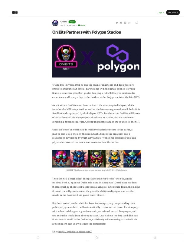 OniBits Follow
Apr 6 · 4 min read · Listen
OniBitsPartnerswith Polygon Studios
Trusted by Polygon, OniBits and the team of engineers and designers are
proud to announce an official partnership with the newly opened Polygon
Studios, cementing OniBits’ goal in bringing a fully 360degree multimedia
experience unlike any other to the holders of the Polygon minted OniBits NFTs.
As a first step OniBits team have outlined the roadmap to Polygon, which
includes the NFT setup itself as well as the Metaverse game that will be built in
Sandbox and supported by the Polygon NFTs. Furthermore, OniBits will be one
of only a handful of select projects that bring an audio, visual experience
combining Japanese culture, Cyberpunk themes and more to users of the NFT.
Users who own one of the NFTs will have exclusive access to the game, a
manga comic designed by Shoehi Tanachi, (one of the creators) and a
soundtrack developed by synth wave artists, with competitions for exlsuive
physcial versions of the comic and soundtrack in the works.
8,888 NFTS will be available for users priced at only 0.011 Eth in Matic tokens
The 8-Bit NFT design itself, encapsulates the retro feel of the 80s, and is
inspired by the Japanese Oni masks used in ‘Setsubun’! Combining modern
themes such as the latest Playstation 5 exclusive: GhostWire Tokyo, the masks
themselves will provide users the possible ability to digitigise and use the
masks in the Sandbox built game once release.
But thats not all, as the whitelist form is now open, anyone providing their
public polygon address, will automatically receive access to our Preview page
with a demo of the game, preview comic, translated into six languages, and
two exclusive tracks from the soundtrack. Learn about the lore, and dive into
the fantastic world of the OniVerse, exclulsvely with no strings attached! We
are confident that you will enjoy the experience!
Link: http://whitelist.onibits.com/
What does this mean for Polygon?
1
Sign In Get started
 