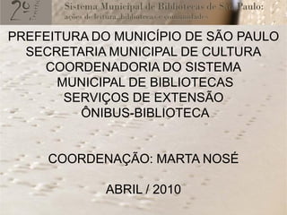PREFEITURA DO MUNICÍPIO DE SÃO PAULO
  SECRETARIA MUNICIPAL DE CULTURA
    COORDENADORIA DO SISTEMA
      MUNICIPAL DE BIBLIOTECAS
       SERVIÇOS DE EXTENSÃO
         ÔNIBUS-BIBLIOTECA


     COORDENAÇÃO: MARTA NOSÉ

             ABRIL / 2010
 