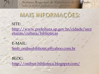    SITE:
   http://www.prefeitura.sp.gov.br/cidade/secr
    etarias/cultura/bibliotecas

   E-MAIL:
   Smb_onibusbiblioteca@yahoo.com.br

   BLOG:
   http://onibus-biblioteca.blogspot.com/
 