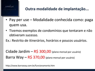 Outra modalidade de implantação... Pay per use – Modalidade conhecida como: paga quem usa. Tivemos exemplos de condomínios que tentaram e não obtiveram sucesso. Ex.: Restrito de itinerários, horários e poucos usuários. Cidade Jardim –  R$ 300,00   (plano mensal por usuário) Barra Way –  R$ 370,00   (plano mensal por usuário) http://www.barraway.com.br/funcionamento.htm 