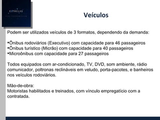 Veículos Podem ser utilizados veículos de 3 formatos, dependendo da demanda: Ônibus rodoviários (Executivo) com capacidade para 46 passageiros Ônibus turístico (Micrão) com capacidade para 40 passageiros Microônibus com capacidade para 27 passageiros Todos equipados com ar-condicionado, TV, DVD, som ambiente, rádio comunicador, poltronas reclináveis em veludo, porta-pacotes, e banheiros nos veículos rodoviários. Mão-de-obra: Motoristas habilitados e treinados, com vínculo empregatício com a contratada. 