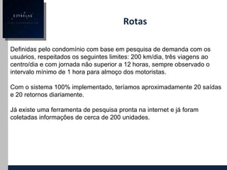 Rotas  Definidas pelo condomínio com base em pesquisa de demanda com os usuários, respeitados os seguintes limites: 200 km/dia, três viagens ao centro/dia e com jornada não superior a 12 horas, sempre observado o intervalo mínimo de 1 hora para almoço dos motoristas. Com o sistema 100% implementado, teríamos aproximadamente 20 saídas e 20 retornos diariamente. Já existe uma ferramenta de pesquisa pronta na internet e já foram coletadas informações de cerca de 200 unidades. 