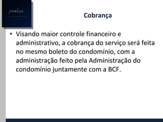 Cobrança Visando maior controle financeiro e administrativo, a cobrança do serviço será feita no mesmo boleto do condomínio, com a administração feito pela Administração do condomínio juntamente com a BCF. 