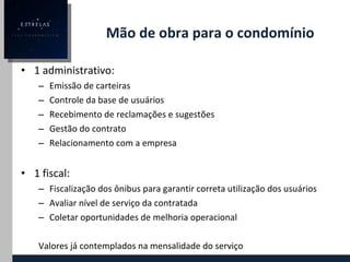 Mão de obra para o condomínio 1 administrativo: Emissão de carteiras Controle da base de usuários Recebimento de reclamações e sugestões Gestão do contrato Relacionamento com a empresa 1 fiscal: Fiscalização dos ônibus para garantir correta utilização dos usuários Avaliar nível de serviço da contratada Coletar oportunidades de melhoria operacional Valores já contemplados na mensalidade do serviço 