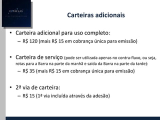 Carteiras adicionais Carteira adicional para uso completo:  R$ 120 (mais R$ 15 em cobrança única para emissão) Carteira de serviço  (pode ser utilizada apenas no contra-fluxo, ou seja, rotas para a Barra na parte da manhã e saída da Barra na parte da tarde):  R$ 35 (mais R$ 15 em cobrança única para emissão) 2ª via de carteira: R$ 15 (1ª via incluída através da adesão) 