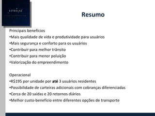 Resumo Principais benefícios Mais qualidade de vida e produtividade para usuários Mais segurança e conforto para os usuários Contribuir para melhor trânsito Contribuir para menor poluição Valorização do empreendimento Operacional R$195 por unidade por  até   3 usuários residentes Possibilidade de carteiras adicionais com cobranças diferenciadas Cerca de 20 saídas e 20 retornos diários Melhor custo-benefício entre diferentes opções de transporte 