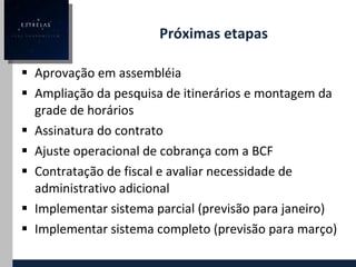 Próximas etapas Aprovação em assembléia Ampliação da pesquisa de itinerários e montagem da grade de horários Assinatura do contrato Ajuste operacional de cobrança com a BCF Contratação de fiscal e avaliar necessidade de administrativo adicional Implementar sistema parcial (previsão para janeiro) Implementar sistema completo (previsão para março) 