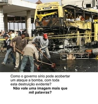 Como o governo sírio pode acobertar
um ataque a bomba, com toda
esta destruição evidente?
 Não vale uma imagem mais que
            mil palavras?
 
