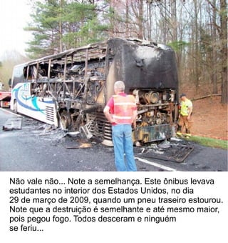Não vale não... Note a semelhança. Este ônibus levava
estudantes no interior dos Estados Unidos, no dia
29 de março de 2009, quando um pneu traseiro estourou.
Note que a destruição é semelhante e até mesmo maior,
pois pegou fogo. Todos desceram e ninguém
se feriu...
 